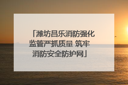 潍坊昌乐消防强化监管严抓质量 筑牢消防安全防护网