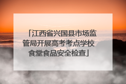 江西省兴国县市场监管局开展高考考点学校食堂食品安全检查