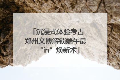 沉浸式体验考古 郑州文博解锁端午最“in”焕新术