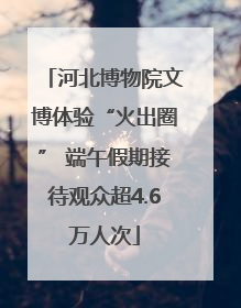 河北博物院文博体验“火出圈” 端午假期接待观众超4.6万人次