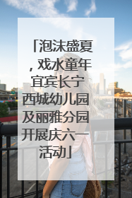泡沫盛夏，戏水童年 宜宾长宁西城幼儿园及丽雅分园开展庆六一活动