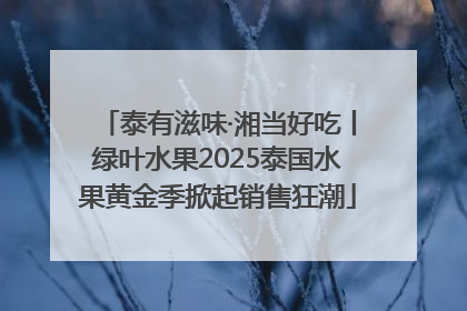 泰有滋味·湘当好吃丨绿叶水果2025泰国水果黄金季掀起销售狂潮