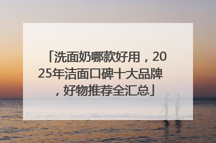 洗面奶哪款好用，2025年洁面口碑十大品牌，好物推荐全汇总