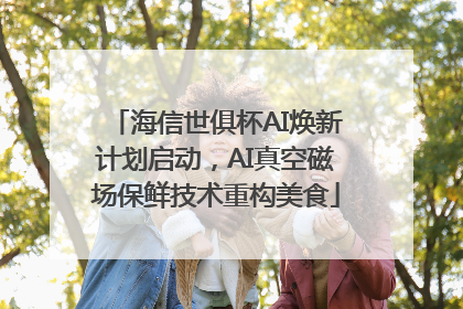 海信世俱杯AI焕新计划启动，AI真空磁场保鲜技术重构美食