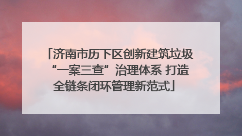 济南市历下区创新建筑垃圾“一案三查”治理体系 打造全链条闭环管理新范式