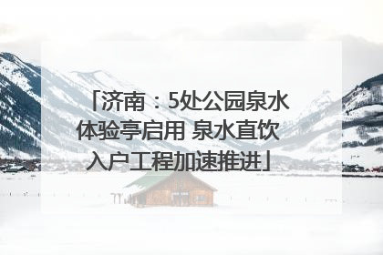济南：5处公园泉水体验亭启用 泉水直饮入户工程加速推进