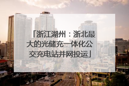浙江湖州：浙北最大的光储充一体化公交充电站并网投运