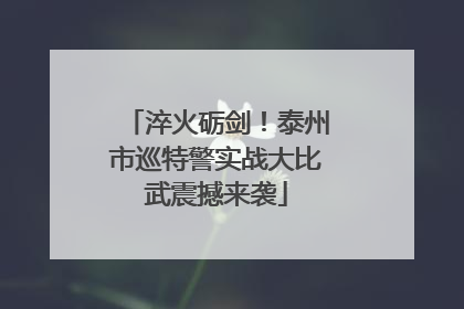 淬火砺剑！泰州市巡特警实战大比武震撼来袭