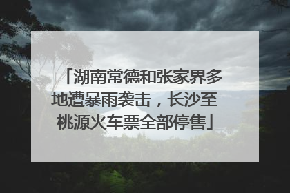 湖南常德和张家界多地遭暴雨袭击，长沙至桃源火车票全部停售