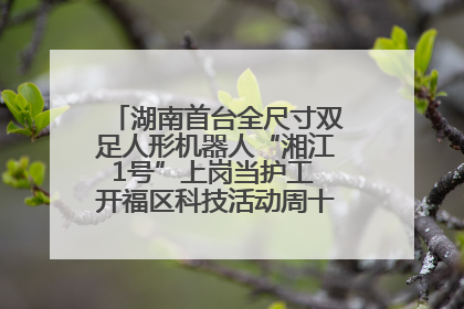 湖南首台全尺寸双足人形机器人“湘江1号”上岗当护工 开福区科技活动周十大科创项目签约
