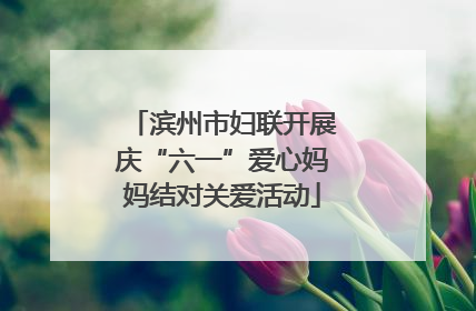 滨州市妇联开展庆“六一”爱心妈妈结对关爱活动