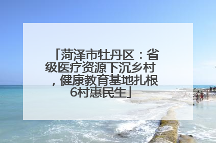 菏泽市牡丹区：省级医疗资源下沉乡村，健康教育基地扎根6村惠民生