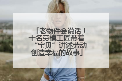 老物件会说话！十名劳模工匠带着“宝贝”讲述劳动创造幸福的故事