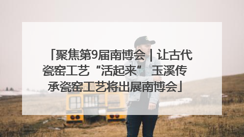 聚焦第9届南博会｜让古代瓷窑工艺“活起来” 玉溪传承瓷窑工艺将出展南博会