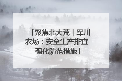 聚焦北大荒｜军川农场：安全生产排查 强化防范措施