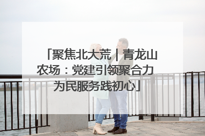 聚焦北大荒｜青龙山农场：党建引领聚合力 为民服务践初心