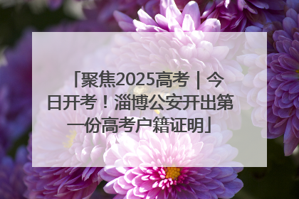 聚焦2025高考｜今日开考！淄博公安开出第一份高考户籍证明