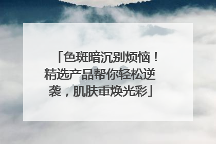 色斑暗沉别烦恼！精选产品帮你轻松逆袭，肌肤重焕光彩