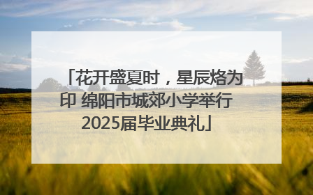花开盛夏时，星辰烙为印 绵阳市城郊小学举行2025届毕业典礼