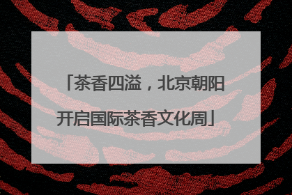 茶香四溢，北京朝阳开启国际茶香文化周
