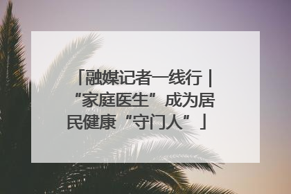 融媒记者一线行｜“家庭医生”成为居民健康“守门人”