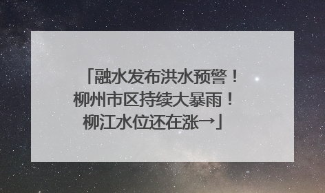 融水发布洪水预警！柳州市区持续大暴雨！柳江水位还在涨→