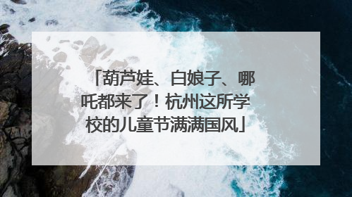 葫芦娃、白娘子、哪吒都来了！杭州这所学校的儿童节满满国风
