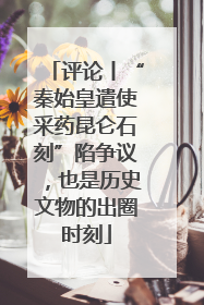 评论丨“秦始皇遣使采药昆仑石刻”陷争议，也是历史文物的出圈时刻