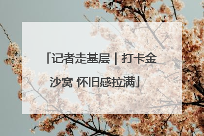 记者走基层｜打卡金沙窝 怀旧感拉满