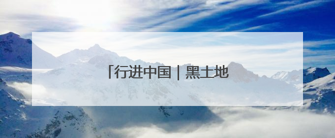 行进中国｜黑土地的“长期主义”