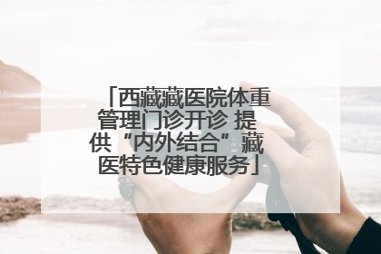 西藏藏医院体重管理门诊开诊 提供“内外结合”藏医特色健康服务