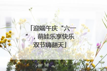迎端午庆“六一”，萌娃乐享快乐双节嗨翻天
