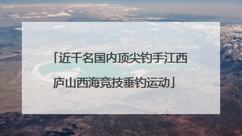 近千名国内顶尖钓手江西庐山西海竞技垂钓运动