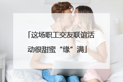 这场职工交友联谊活动很甜蜜“缘”满