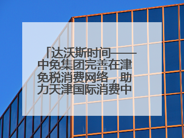 达沃斯时间——中免集团完善在津免税消费网络，助力天津国际消费中心城市建设提质