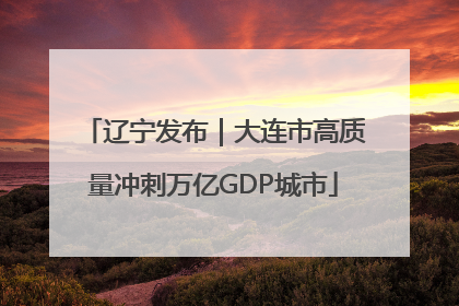 辽宁发布｜大连市高质量冲刺万亿GDP城市