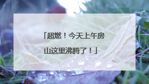超燃！今天上午房山这里沸腾了！