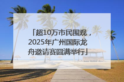 超10万市民围观，2025年广州国际龙舟邀请赛圆满举行