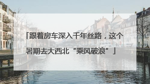 跟着房车深入千年丝路，这个暑期去大西北“乘风破浪”