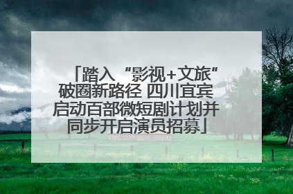 踏入“影视+文旅”破圈新路径 四川宜宾启动百部微短剧计划并同步开启演员招募