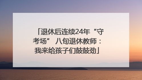 退休后连续24年“守考场” 八旬退休教师：我来给孩子们鼓鼓劲