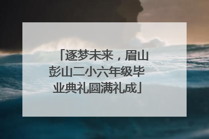 逐梦未来，眉山彭山二小六年级毕业典礼圆满礼成