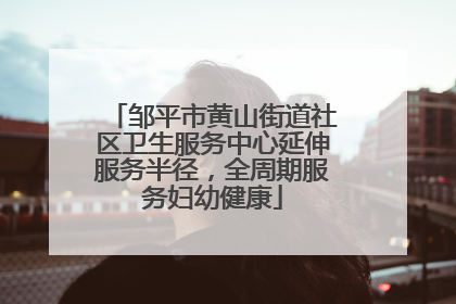 邹平市黄山街道社区卫生服务中心延伸服务半径，全周期服务妇幼健康