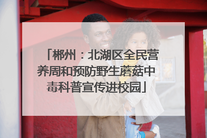 郴州：北湖区全民营养周和预防野生蘑菇中毒科普宣传进校园