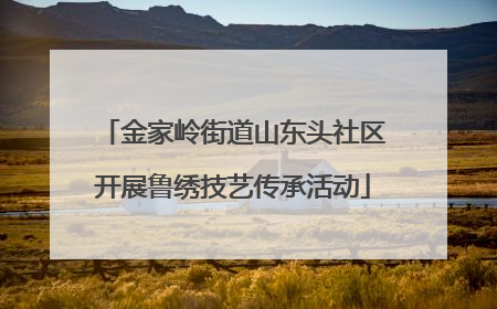 金家岭街道山东头社区开展鲁绣技艺传承活动