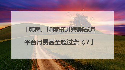 韩国、印度挤进短剧赛道，平台月费甚至超过奈飞？
