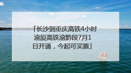 长沙到重庆高铁4小时 渝厦高铁渝黔段7月1日开通，今起可买票