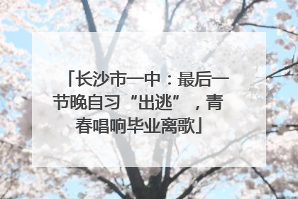长沙市一中：最后一节晚自习“出逃”，青春唱响毕业离歌
