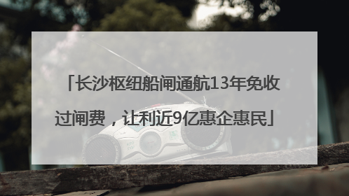 长沙枢纽船闸通航13年免收过闸费，让利近9亿惠企惠民