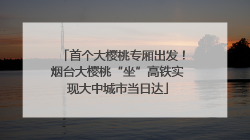 首个大樱桃专厢出发！烟台大樱桃“坐”高铁实现大中城市当日达